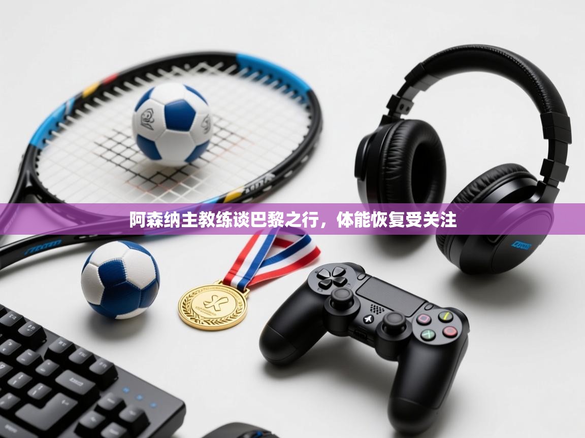 阿森纳主教练谈巴黎之行，体能恢复受关注  第2张